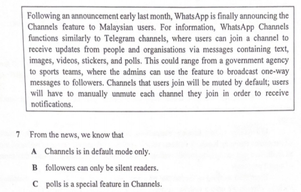 Following an announcement early last month, WhatsApp is finally announcing the
Channels feature to Malaysian users. For information, WhatsApp Channels
functions similarly to Telegram channels, where users can join a channel to
receive updates from people and organisations via messages containing text,
images, videos, stickers, and polls. This could range from a government agency
to sports teams, where the admins can use the feature to broadcast one-way
messages to followers. Channels that users join will be muted by default; users
will have to manually unmute each channel they join in order to receive
notifications.
7 From the news, we know that
A Channels is in default mode only.
B followers can only be silent readers.
C polls is a special feature in Channels.