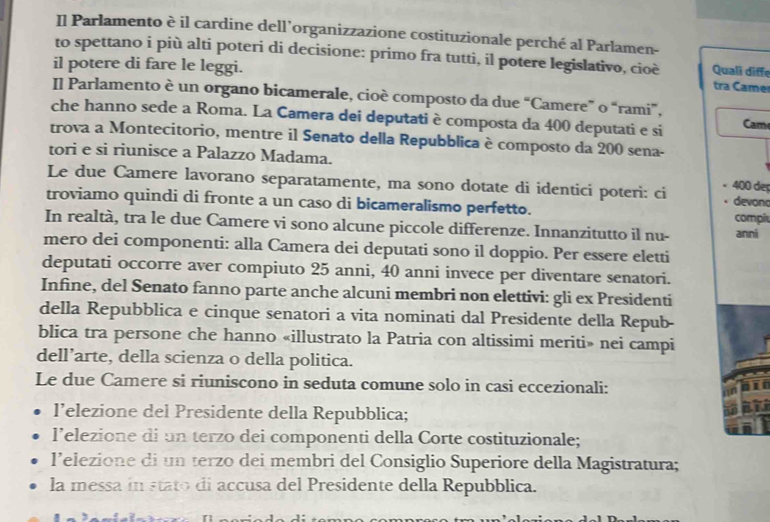 Il Parlamento è il cardine dell’organizzazione costituzionale perché al Parlamen-
to spettano i più alti poteri di decisione: primo fra tutti, il potere legislativo, cioè Quali diffe
il potere di fare le leggi.
tra Came
Il Parlamento è un organo bicamerale, cioè composto da due “Camere” o “rami”, Cam
che hanno sede a Roma. La Camera dei deputati è composta da 400 deputati e si
trova a Montecitorio, mentre il Senato della Repubblica è composto da 200 sena-
tori e si riunisce a Palazzo Madama.
Le due Camere lavorano separatamente, ma sono dotate di identici poteri: ci devono
400 deç
troviamo quindi di fronte a un caso di bicameralismo perfetto.
compiu
In realtà, tra le due Camere vi sono alcune piccole differenze. Innanzitutto il nu- anni
mero dei componenti: alla Camera dei deputati sono il doppio. Per essere eletti
deputati occorre aver compiuto 25 anni, 40 anni invece per diventare senatori.
Infine, del Senato fanno parte anche alcuni membri non elettivi: gli ex Presidenti
della Repubblica e cinque senatori a vita nominati dal Presidente della Repub-
blica tra persone che hanno «illustrato la Patria con altissimi meriti» nei campi
dell’arte, della scienza o della politica.
Le due Camere si riuniscono in seduta comune solo in casi eccezionali:
l’elezione del Presidente della Repubblica;
l’elezione di un terzo dei componenti della Corte costituzionale;
l’elezione di un terzo dei membri del Consiglio Superiore della Magistratura;
la messa in stato di accusa del Presidente della Repubblica.