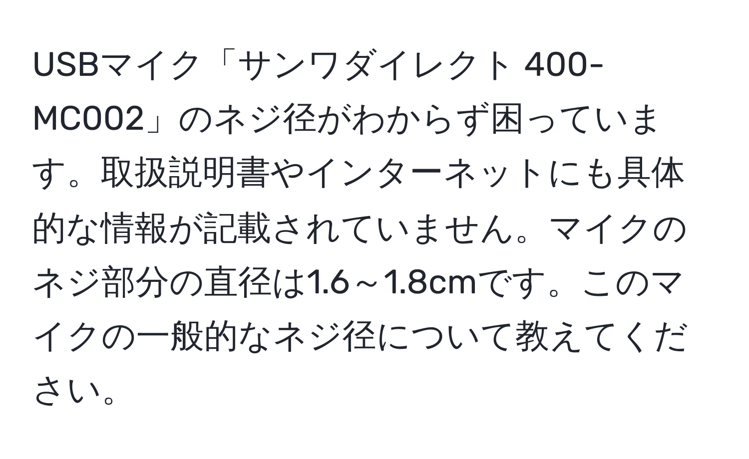 USBマイク「サンワダイレクト 400-MC002」のネジ径がわからず困っています。取扱説明書やインターネットにも具体的な情報が記載されていません。マイクのネジ部分の直径は1.6～1.8cmです。このマイクの一般的なネジ径について教えてください。