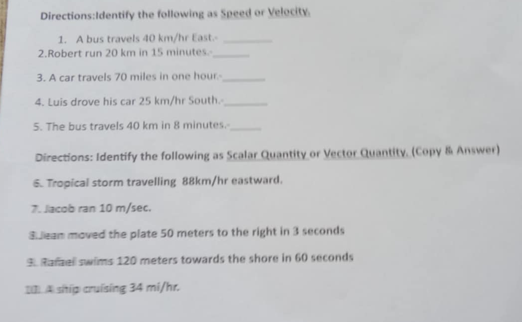 the following as Speed or Velocity 
1. A bus travels 40 km/hr East._ 
2.Robert run 20 km in 15 minutes _ 
3. A car travels 70 miles in one hour _ 
4. Luis drove his car 25 km/hr South._ 
5. The bus travels 40 km in 8 minutes._ 
Directions: Identify the following as Scalar Quantity or Vector Quantity. (Copy & Answer) 
6. Tropical storm travelling 88km/hr eastward. 
7. Jacob ran 10 m/sec. 
S ean moved the plate 50 meters to the right in 3 seconds
3. Rafzel swims 120 meters towards the shore in 60 seconds
[0. A ship cruising 34 mi/hr.