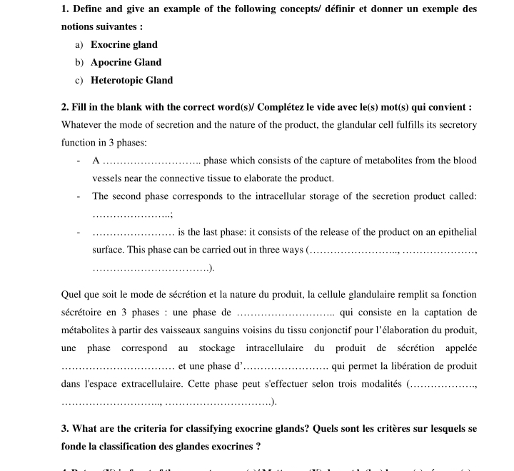 Define and give an example of the following concepts/ définir et donner un exemple des 
notions suivantes : 
a) Exocrine gland 
b) Apocrine Gland 
c) Heterotopic Gland 
2. Fill in the blank with the correct word(s)/ Complétez le vide avec le(s) mot(s) qui convient : 
Whatever the mode of secretion and the nature of the product, the glandular cell fulfills its secretory 
function in 3 phases: 
A _phase which consists of the capture of metabolites from the blood 
vessels near the connective tissue to elaborate the product. 
The second phase corresponds to the intracellular storage of the secretion product called: 
_'," 
_is the last phase: it consists of the release of the product on an epithelial 
surface. This phase can be carried out in three ways (._ 
_.). 
Quel que soit le mode de sécrétion et la nature du produit, la cellule glandulaire remplit sa fonction 
sécrétoire en 3 phases : une phase de _qui consiste en la captation de 
métabolites à partir des vaisseaux sanguins voisins du tissu conjonctif pour l'élaboration du produit, 
une phase correspond au stockage intracellulaire du produit de sécrétion appelée 
_et une phase d _qui permet la libération de produit 
dans l'espace extracellulaire. Cette phase peut s'effectuer selon trois modalités (_ 
_.). 
3. What are the criteria for classifying exocrine glands? Quels sont les critères sur lesquels se 
fonde la classification des glandes exocrines ?