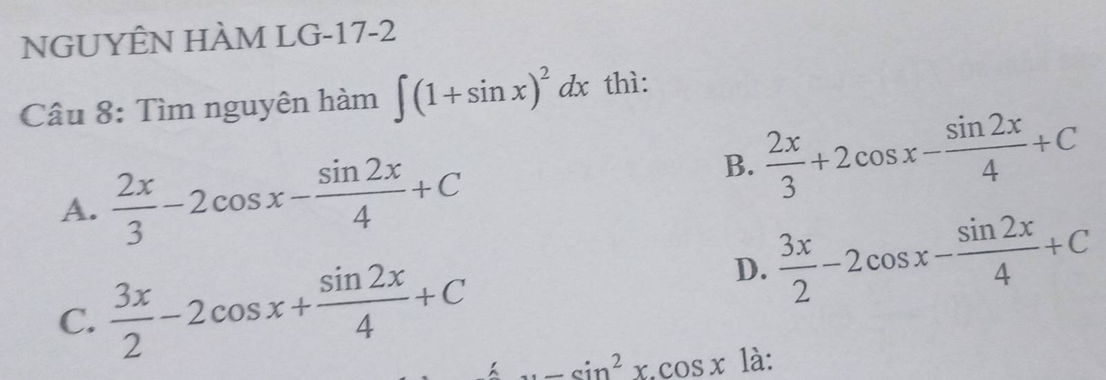 NGUYÊN HÀM LG-17-2
Câu 8: Tìm nguyên hàm ∈t (1+sin x)^2dx thì:
A.  2x/3 -2cos x- sin 2x/4 +C
B.  2x/3 +2cos x- sin 2x/4 +C
C.  3x/2 -2cos x+ sin 2x/4 +C
D.  3x/2 -2cos x- sin 2x/4 +C
_ sin^2x.cos x là: