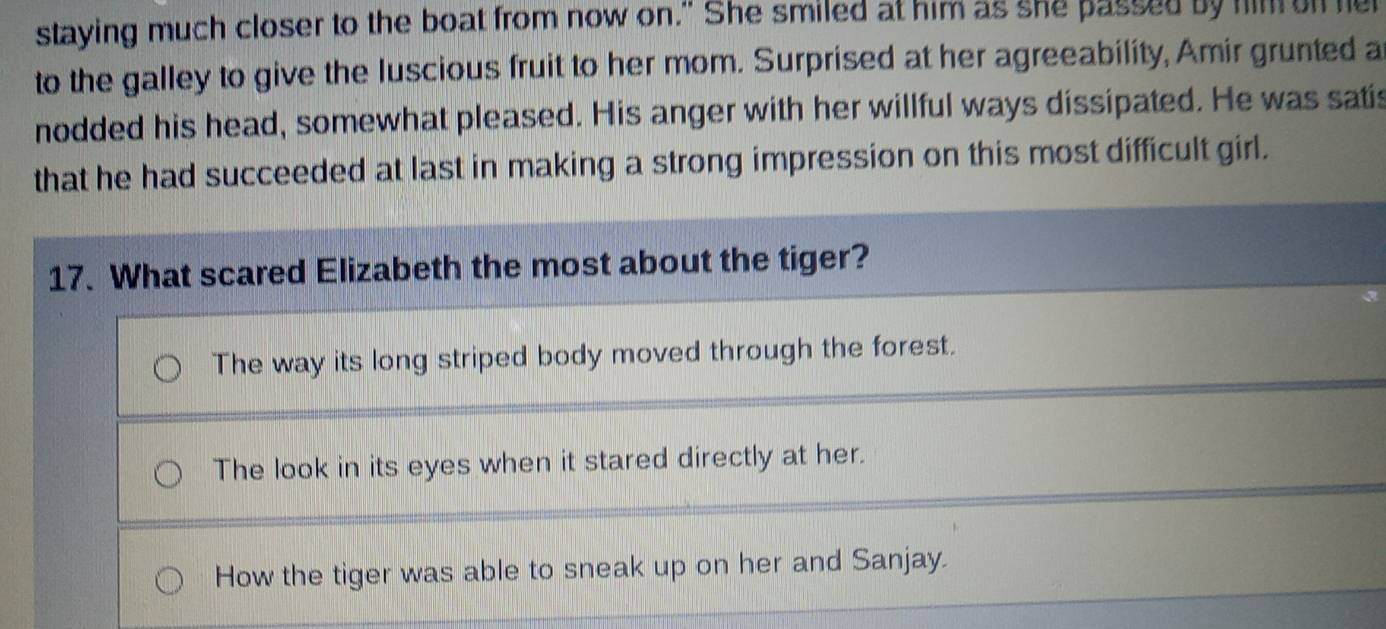 staying much closer to the boat from now on." She smiled at him as she passed by him on he
to the galley to give the luscious fruit to her mom. Surprised at her agreeability, Amir grunted a
nodded his head, somewhat pleased. His anger with her willful ways dissipated. He was satis
that he had succeeded at last in making a strong impression on this most difficult girl.
17. What scared Elizabeth the most about the tiger?
The way its long striped body moved through the forest.
The look in its eyes when it stared directly at her.
How the tiger was able to sneak up on her and Sanjay.