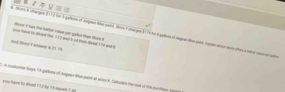 Bノリ= 
store 't has the better value per -gallon then Store X
9. Stone X changes $112 for 5 gallons of Argean Bue paint. Store Y charges $174 for 8 galloss of Aegean Sue pain. Explan which stoe ofters a betre vase on gat 
you have to divied the 112 and 5 od then divied 174 and 8
And Store Y annwer is 21.75
C. A customer buys 15 galloms of Angean Blue paint at store X. Calculate the cost of this purchase. ( 1 
you have to dived 112 by 15 equale 7 4