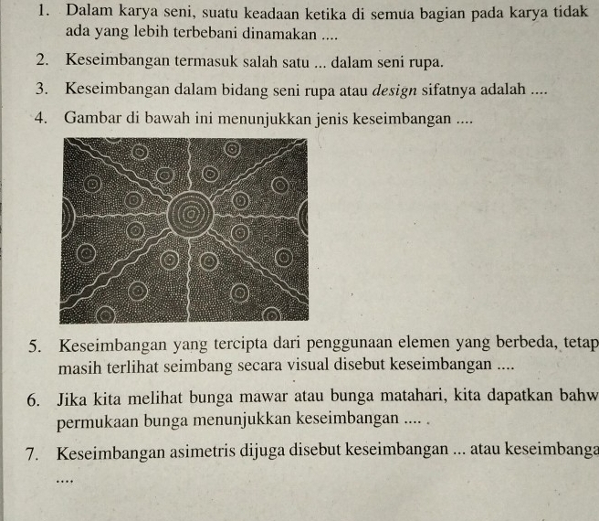 Dalam karya seni, suatu keadaan ketika di semua bagian pada karya tidak 
ada yang lebih terbebani dinamakan .... 
2. Keseimbangan termasuk salah satu ... dalam seni rupa. 
3. Keseimbangan dalam bidang seni rupa atau design sifatnya adalah .... 
4. Gambar di bawah ini menunjukkan jenis keseimbangan .... 
5. Keseimbangan yang tercipta dari penggunaan elemen yang berbeda, tetap 
masih terlihat seimbang secara visual disebut keseimbangan .... 
6. Jika kita melihat bunga mawar atau bunga matahari, kita dapatkan bahw 
permukaan bunga menunjukkan keseimbangan .... . 
7. Keseimbangan asimetris dijuga disebut keseimbangan ... atau keseimbanga 
…