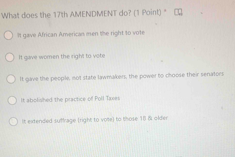 What does the 17th AMENDMENT do? (1 Point) *
It gave African American men the right to vote
It gave women the right to vote
It gave the people, not state lawmakers, the power to choose their senators
It abolished the practice of Poll Taxes
It extended suffrage (right to vote) to those 18 & older