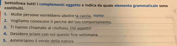 Sottolinea tutti i complementi oggetto e indica da quale elemento grammaticale sono 
costituiti. 
1. Molte persone vorrebbero abolire la caccia. nome_ 
2. Vogliamo conoscere il perché del tuo comportamento._ 
3. Ti hanno chiamato al citofono. Chi aspetti?_ 
4. Desidero sciare con voi questo fine settimana._ 
5. Ammiriamo il verde della natura._