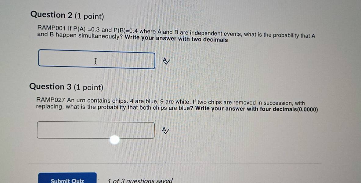 RAMP001 If P(A)=0.3 and P(B)=0.4 where A and B are independent events, what is the probability that A 
and B happen simultaneously? Write your answer with two decimals 
Question 3 (1 point) 
RAMP027 An urn contains chips. 4 are blue, 9 are white. If two chips are removed in succession, with 
replacing, what is the probability that both chips are blue? Write your answer with four decimals(0.0000)
□^^3

Submit Ouiz 1 of 3 questions save