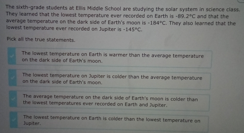 The sixth-grade students at Ellis Middle School are studying the solar system in science class.
They learned that the lowest temperature ever recorded on Earth is -8 9. 2°C and that the
average temperature on the dark side of Earth's moon is -184°C. They also learned that the
lowest temperature ever recorded on Jupiter is -145°C. 
Pick all the true statements.
The lowest temperature on Earth is warmer than the average temperature
on the dark side of Earth's moon.
The lowest temperature on Jupiter is colder than the average temperature
on the dark side of Earth's moon.
The average temperature on the dark side of Earth's moon is colder than
the lowest temperatures ever recorded on Earth and Jupiter.
The lowest temperature on Earth is colder than the lowest temperature on
Jupiter.