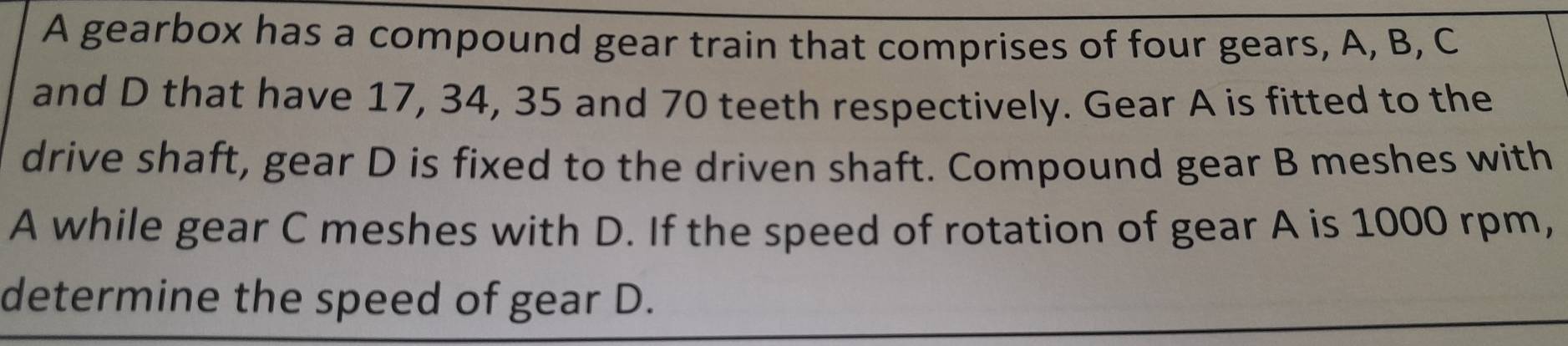A gearbox has a compound gear train that comprises of four gears, A, B, C
and D that have 17, 34, 35 and 70 teeth respectively. Gear A is fitted to the 
drive shaft, gear D is fixed to the driven shaft. Compound gear B meshes with 
A while gear C meshes with D. If the speed of rotation of gear A is 1000 rpm, 
determine the speed of gear D.