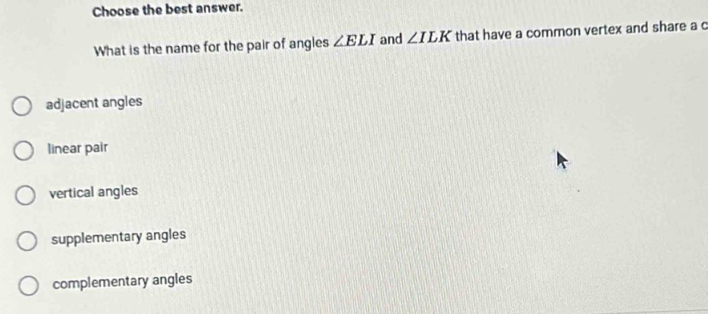 Choose the best answer.
What is the name for the pair of angles ∠ ELI and ∠ ILK that have a common vertex and share a c
adjacent angles
linear pair
vertical angles
supplementary angles
complementary angles