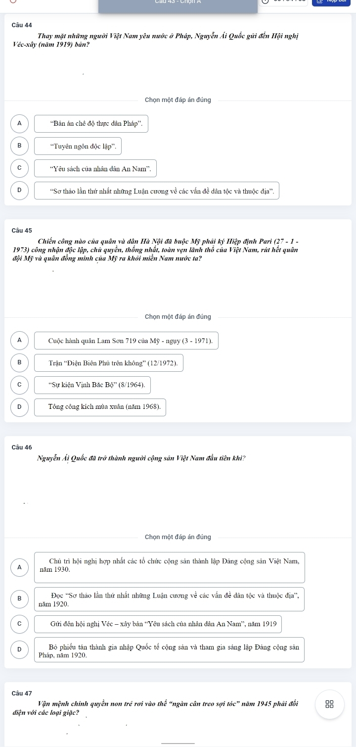 Thay mặt những người Việt Nam yêu nước ở Pháp, Nguyễn Ái Quốc gữi đến Hội nghị
Véc-xây (năm 1919) bản?
Chọn một đáp án đúng
A *Bản án chê độ thực dân Pháp”.
B *Tuyên ngôn độc lập”.
C “Yêu sách của nhân dân An Nam”.
D “Sơ thảo lần thứ nhất những Luận cương về các vấn đề dân tộc và thuộc địa”.
Câu 45
Chiến công nào của quân và dân Hà Nội đã buộc Mỹ phải ký Hiệp định Pari 27-1-
1973) công nhận độc lập, chủ quyền, thống nhất, toàn vẹn lãnh thổ của Việt Nam, rút hết quân
đội Mỹ và quân đồng minh của Mỹ ra khối miền Nam nước ta?
Chọn một đáp án đúng
A Cuộc hành quân Lam Sơn 719 của Mỹ - ngụy (3 - 1971).
B Trận “Điện Biên Phủ trên không” (12/1972).
C “Sự kiện Vịnh Bắc Bhat o'' (8/1964).
D Tông công kích mùa xuân (năm 1968).
Câu 46
Nguyễn Ái Quốc đã trở thành người cộng sân Việt Nam đầu tiên khi?
Chọn một đáp án đúng
Chủ trì hội nghị hợp nhất các tổ chức cộng sản thành lập Đảng cộng sản Việt Nam,
A năm 1930.
B Đọc “Sơ thảo lần thứ nhất những Luận cương về các vấn đề dân tộc và thuộc địa”,
năm 1920.
C  Gửi đên hội nghị Véc - xây bản “Yêu sách của nhân dân An Nam”, năm 1919
D Bỏ phiếu tán thành gia nhập Quốc tế cộng sản và tham gia sáng lập Đảng cộng sản
Pháp, năm 1920.
Câu 47
Vận mệnh chính quyền non trẻ rơi vào thế “ngàn cân treo sợi tóc” năm 1945 phải đổi
diện với các loại giặc?