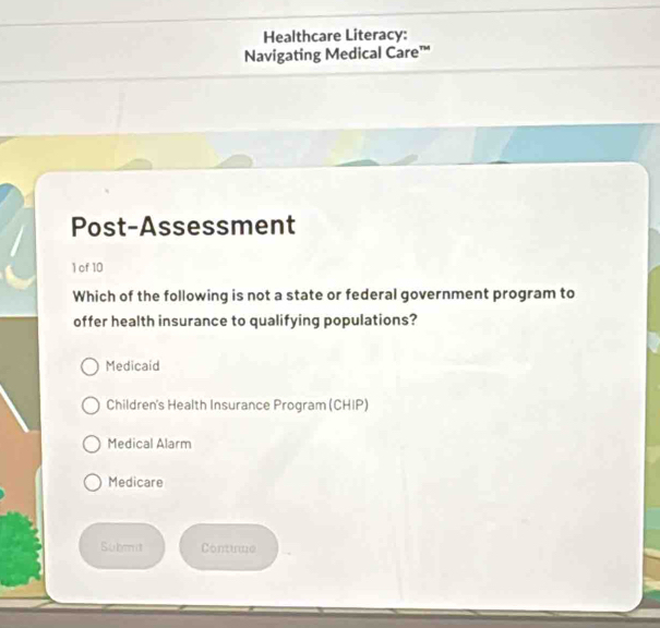 Healthcare Literacy:
Navigating Medical Care™
Post-Assessment
1 of 10
Which of the following is not a state or federal government program to
offer health insurance to qualifying populations?
Medicaid
Children's Health Insurance Program (CHIP)
Medical Alarm
Medicare
Submit Contume