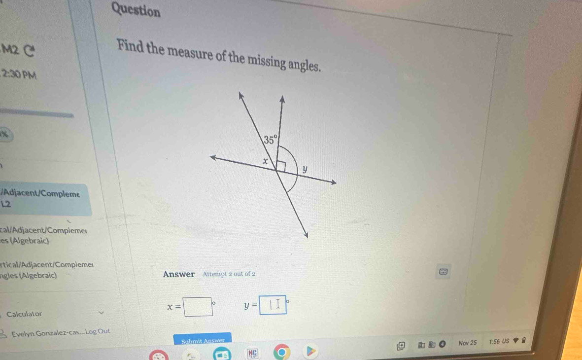 Question
M2 C
Find the measure of the missing angles.
2:30 PM
x
Adjacent/Compleme
L2
cal/Adjacent/Compleme
es (Algebraic)
rtical/Adjacent/Complemer
ngles ( lgebraic) Answer Attempt 2 out of 2
y= □ a
Calculator
x=
Evelyn Gonzalez-cas...Log Out
Submit Answer Nov 25 1:56 US