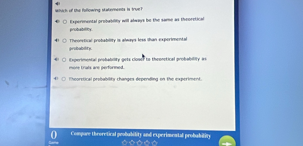 Which of the following statements is true?
Experimental probability will always be the same as theoretical
probability.
Theoretical probability is always less than experimental
probability.
Experimental probability gets closer to theoretical probability as
more trials are performed.
Theoretical probability changes depending on the experiment.
Compare theoretical probability and experimental probability
Game