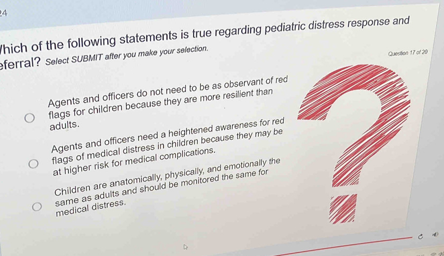 hich of the following statements is true regarding pediatric distress response and
eferral? Select SUBMIT after you make your selection.
Question 17 of 20
Agents and officers do not need to be as observant of red
flags for children because they are more resilient than
adults.
Agents and officers need a heightened awareness for red
flags of medical distress in children because they may be
at higher risk for medical complications.
Children are anatomically, physically, and emotionally the
same as adults and should be monitored the same for
medical distress.
C