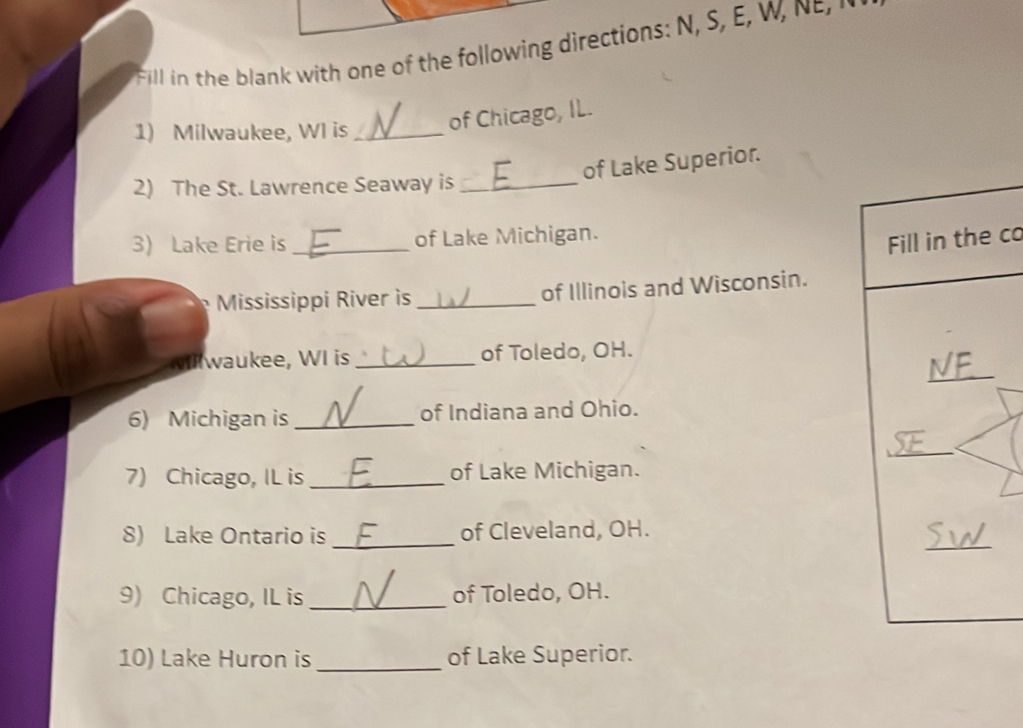 Fill in the ban with one of the following directions: N, S W e 
1) Milwaukee, WI is_ 
of Chicago, IL. 
of Lake Superior. 
2) The St. Lawrence Seaway is_ 
3) Lake Erie is _of Lake Michigan. 
Fill in the co 
Mississippi River is _of Illinois and Wisconsin. 
_ 
waukee, WI is _of Toledo, OH. 
6) Michigan is _of Indiana and Ohio. 
_ 
7) Chicago, IL is _of Lake Michigan. 
_ 
8) Lake Ontario is_ of Cleveland, OH. 
9) Chicago, IL is _of Toledo, OH. 
10) Lake Huron is _of Lake Superior.