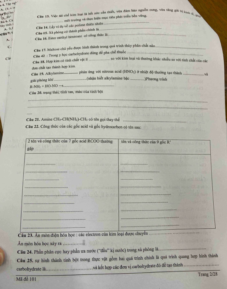 Tập ng
A. (4;+∞
i 5 Cho
1 90° Câu 13. Việc tái chế kim loại là hết sức cần thiết, vừa đảm bảo nguồn cung, vừa tăng giá trị kinh tế, giớn
Câu 6. Cả
_
môi trường và thực hiện mục tiêu phát triển bền vững.
tây tính
A. 0, 6 Câu 14. Lấy vi dụ về các polime thiên nhiên
_
Cầú 7. f Câu 15. Xà phòng có thành phần chính là._
A. J Cầu 16. Ester methyl benzoate có công thức là.
C.
Câu 17. Maltose chủ yếu được hình thành trong quá trình thủy phân chất nào_
Câ  Câu 42 : Trong y học carbohydrate dùng để pha chế thuốc
Câu 18. Hợp kim có tính chất vật lí so với kim loại và thường khác nhiều so với tính chất của các
đơn chất tạo thành hợp kim.
Câu 19. Alkylamine. _phản ứng với nitrous acid (HNO2) ở nhiệt độ thường tạo thành _ và
giải phóng khí_
(nhận biết alkylamine bậc _.)Phương trình
R-NH₂ + HO-NO 
_
Câu 20. trạng thái, tính tan, màu của tinh bột
_
_
_
Câu 21. Amine CH₃-CH(NH₂)-CH₃ có tên gọi thay thế_
Câu 22. Công thức của các gốc acid và gốc hydrocarbon có tên sau:
Câu 23. Ăn mòn điện hóa học : các e
Ăn mòn hóa học xảy ra _. .
Câu 24. Phần phân cực hay phần ưa nước (“đầu” kị nước) trong xà phỏng là._
_
Câu 25. sự hình thành tinh bột trong thực vật gồm hai quá trình chính là quá trình quang hợp hình thành
_
carbohydrate là_ l và kết hợp các đơn vị carbohydrate đó đề tạo thành_
Mã đề 101 Trang 2/28