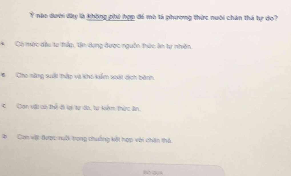 Ý nào dưới đây là không phủ hợp để mô tả phương thức nuôi chăn thả tự do?
A Có mức dầu tư thấp, tận dựng được nguồn thức ăn tự nhiên,
BCho năng suất thấp và khó kiểm soát dịch bênh.
CCon vật có thể đi lại tự do, tự kiểm thức ăn,
Con vật được nưối trong chuống kết hợp với chăn thả.
Bố Qua