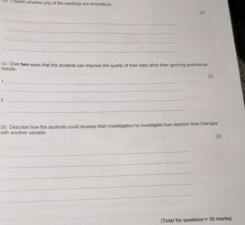 Explain whether any of the readings are anomalous. 
(2) 
_ 
_ 
_ 
_ 
results. (c) Give two ways that the students can improve the quality of their data other than ignoring anomalous 
(2) 
_1 
_ 
_2 
_ 
(d) Describe how the students could develop their investigation to investigate how reaction time changes 
with another variable. (2) 
_ 
_ 
_ 
_ 
_ 
(Total for question =10 marks)