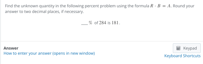 Find the unknown quantity in the following percent problem using the formula R· B=A. Round your 
answer to two decimal places, if necessary. 
_ % of 284 is 181. 
Answer Keypad 
How to enter your answer (opens in new window) Keyboard Shortcuts