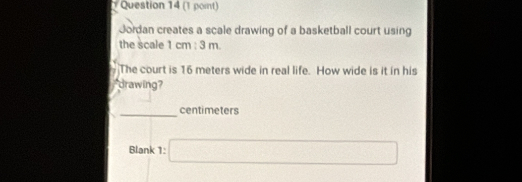 Jordan creates a scale drawing of a basketball court using 
the scale 1 cm : 3 m. 
The court is 16 meters wide in real life. How wide is it in his 
drawing? 
_ centimeters
Blank 1: □