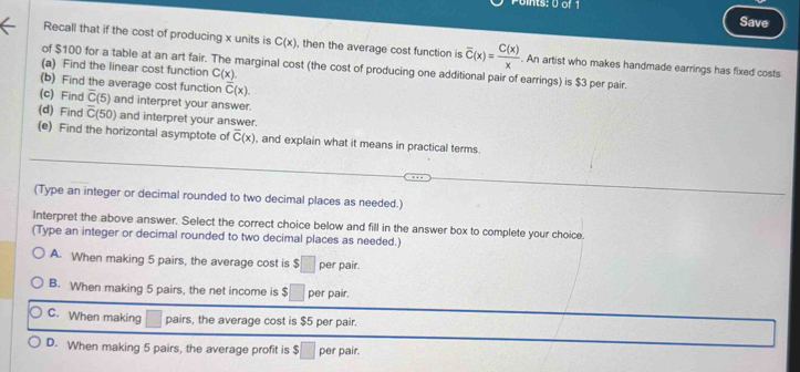 its: 0 of 1 Save
Recall that if the cost of producing x units is C(x) , then the average cost function is overline C(x)= C(x)/x . An artist who makes handmade earrings has fixed costs
of $100 for a table at an art fair. The marginal cost (the cost of producing one additional pair of earrings) is $3 per pair.
(a) Find the linear cost function C(x). 
(b) Find the average cost function overline C(x). 
(c) Find overline C(5) and interpret your answer.
(d) Find overline C(50) and interpret your answer.
(e) Find the horizontal asymptote of overline C(x) , and explain what it means in practical terms.
(Type an integer or decimal rounded to two decimal places as needed.)
interpret the above answer. Select the correct choice below and fill in the answer box to complete your choice.
(Type an integer or decimal rounded to two decimal places as needed.)
A. When making 5 pairs, the average cost is $ | per pair.
B. When making 5 pairs, the net income is $ per pair.
C. When making pairs, the average cost is $5 per pair.
D. When making 5 pairs, the average profit is $□ per pair.