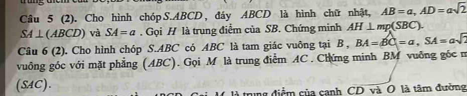 ng cem 
Câu 5 (2). Cho hình chóp S. ABCD , đáy ABCD là hình chữ nhật, AB=a, AD=asqrt(2)
SA⊥ (ABCD) và SA=a. Gọi H là trung điểm của SB. Chứng minh AH⊥ mp(SBC). 
Câu 6 (2). Cho hình chóp S. ABC có ABC là tam giác vuông tại B , BA=BC=a, SA=asqrt(2)
vuông góc với mặt phẳng (ABC). Gọi M là trung điểm AC. Chứng minh BM vuỡng góc m 
(SAC). 
là trung điểm của canh CD và O là tâm đường