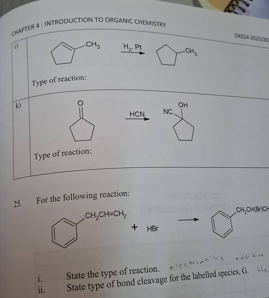 CHAPTER 4 : INTRODUCTION TO ORGANIC CHEMISTRY
DK024 2023/20
i)
H_2,Pt
CH_3
Type of reaction:
k)
。
OH
HCN NC.
Type of reaction:
25. For the following reaction:.CH_2CH(Br)CH
HBr
i. State the type of reaction.
ii. State type of bond cleavage for the labelled species, G.