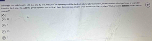 A triangle has side lengths of 3 feet and 12 feet. Which of the following could be the third side length? Remember, the two smallest sides have to add to be greater
you got? than the third side. So, add the given numbers and subfract them (bigger minus smaller since distance can't be negative). Which answer is bebeeen the two numbers
A 12
( .
C 15
① 2