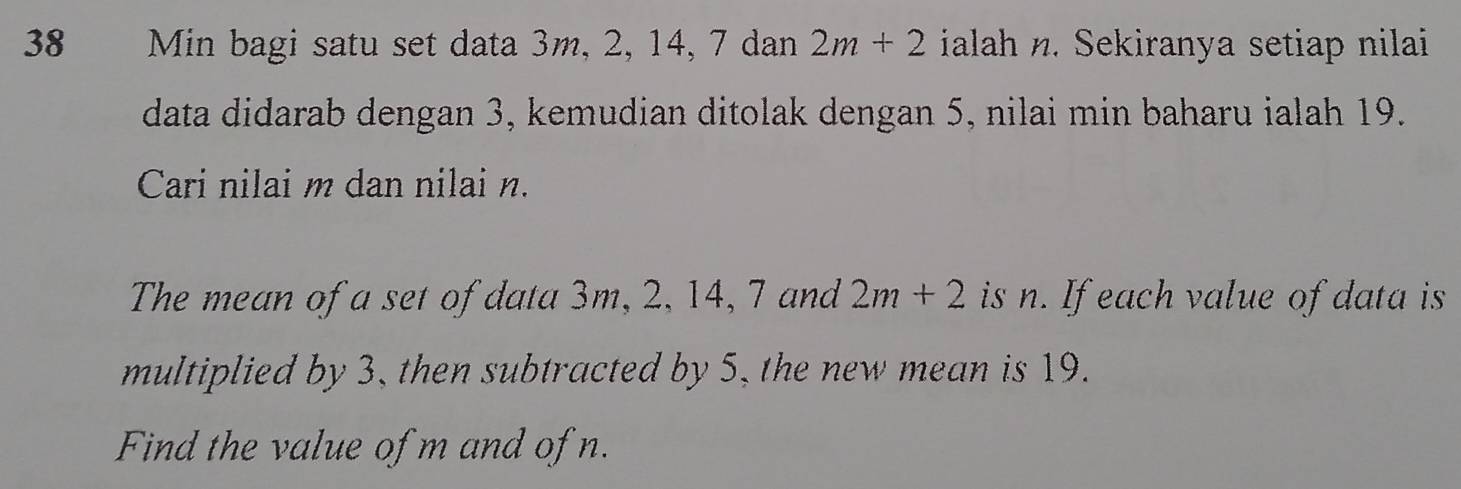 Min bagi satu set data 3m, 2, 14, 7 dan 2m+2 ialah n. Sekiranya setiap nilai 
data didarab dengan 3, kemudian ditolak dengan 5, nilai min baharu ialah 19. 
Cari nilai m dan nilai n. 
The mean of a set of data 3m, 2, 14, 7 and 2m+2 is n. If each value of data is 
multiplied by 3, then subtracted by 5, the new mean is 19. 
Find the value of m and of n.