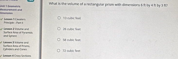 What is the volume of a rectangular prism with dimensions 6 ft by 4 ft by 3 ft?
Unit 1 Geometric
Measurement and
Dimension
Lesson 1 Cavaliers 13 cubic feet
Principle - Part II
Lesson 2 Volume and 26 cubic feet
Surface Area of Pyramids
and Sphere
58 cubic feet
Lesson 3 Volume and
Surface Area of Prisms.
Cylinders and Cones 72 cubic feet
Lesson 4 Cross Sections