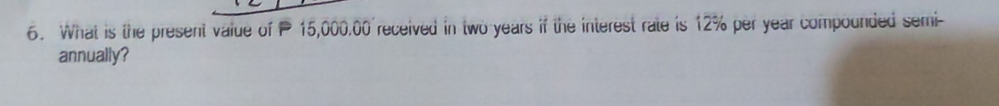 What is the present value of 15,000.00 received in two years if the interest rate is 12% per year compounded semi- 
annually?