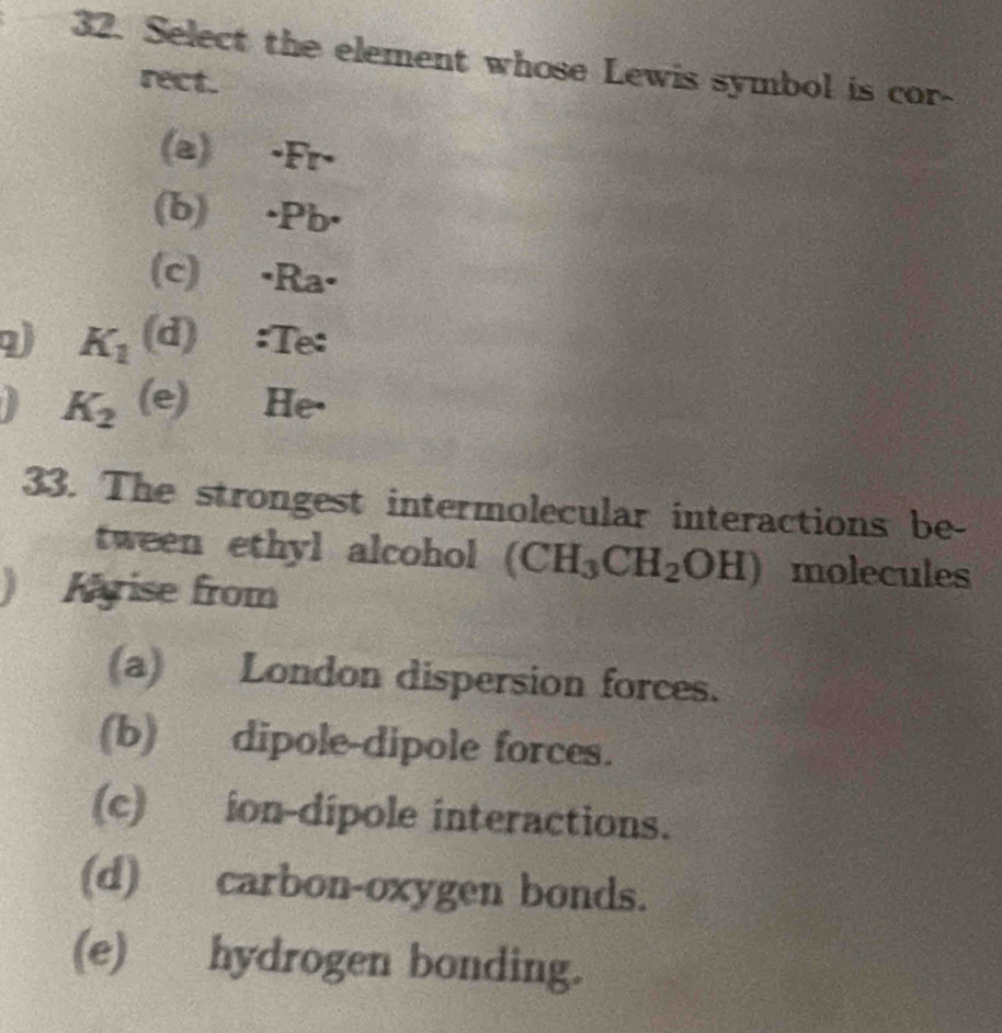 Select the element whose Lewis symbol is cor-
rect.
(a) ·Fr-
(b) · Pb ·
(c) ·Ra·
K_1 (d):Te:
K_2 (e) He·
33. The strongest intermolecular interactions be-
tween ethyl alcohol (CH_3CH_2OH) molecules
) Kyise from
(a) London dispersion forces.
(b) dipole-dipole forces.
(c) ion-dípole interactions.
(d) carbon-oxygen bonds.
(e) hydrogen bonding.