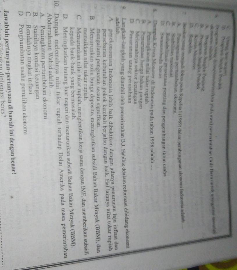 C Cning loà nagès
n   Pétgen Iüpn Dendck
Tongan yong dr implemontasikan pada awal pemerintahan Ordé Bara untak mengeas mrssian
A Pregram Jangka Penjang
IB Þregnam İangica Pendok
C Künsís Müneter
D Suclión
(emiat vang memasa Sokus pada Repelita 1 (1969) dalam pembangunan ekonomi Indonesía adald
A.  Pencapaían pertmbuhan ckonomi
B.  Stabilitus nasional
Rehablitasi prasarana penting dan pengembangan iklim usaha
D Swasembada berás
8   Dumpak Krisis Moneter di Indonesia pada tahun 1998 adalah ....
A Peningkatan nilaí tukar rupiah
B Penuruman harga bahan pangan
C. Melemahnya sektor keuangan
D. Penurunan utang perusahaan
9. Langkah-langkah yang diambil oleh pemerintahan B.J. Habibie ddalam reformasi dibidang ekonomi
adalah
A. perekonomian Indonesia lebih baik dibuktikan dengan adanya penurunan laju inflasi dan
persebaran kebutuhan pokok kembali berjalan dengan baik. Hal lainnya nilai tukar rupiah
mengalami penguatan secara signifikan.
B. Menurunkan suku bunga deposito, meningkatkan subsidi Bahan Bakar Minyak (BBM), dan
menaikkan nilai tukar rupiah.
C. Menurunkan nilai tukar rupiah, menghentikan kerja sama dengan IMF, dan memberikan subsidi
kepada bank-bank yang bermasalah.
D. Meningkatkan hutang luar negeri dan menurunkan subsidi Bahan Bakar Minyak (BBM).
10. Dampak melemahnya nilai tukar rupiah terhadap Dolar Amerika pada masa pemerintahan
Abdurrahman Wahid adalah ....
A. Peningkatan pertumbuhan ekonomi
B. Stabilnya kondisi keuangan
C Rendahnya tingkat inflasi
D. Penghambatan usaha pemulihan ekonomi
Jawablah pertanyaan-pertanyaan di bawah ini dengan benar!
dilakukan diplomasi beras?