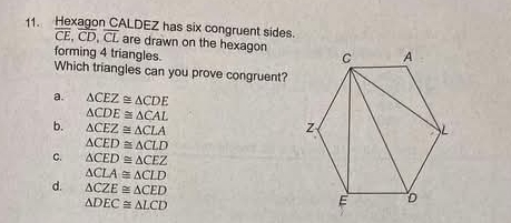 Hexagon CALDEZ has six congruent sides.
overline CE, overline CD, overline CL are drawn on the hexagon
forming 4 triangles.
Which triangles can you prove congruent?
a. △ CEZ≌ △ CDE
△ CDE≌ △ CAL
b. △ CEZ≌ △ CLA
△ CED≌ △ CLD
C. △ CED≌ △ CEZ
△ CLA≌ △ CLD
d. △ CZE≌ △ CED
△ DEC≌ △ LCD