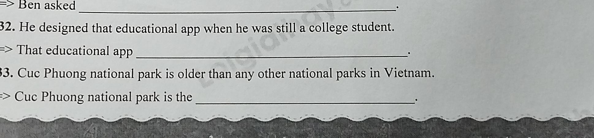 > Ben asked _. 
32. He designed that educational app when he was still a college student. 
=> That educational a=_ 
. 
3. Cuc Phuong national park is older than any other national parks in Vietnam. 
Cuc Phuong national park is the_ 
.