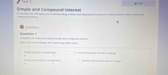 Task 2 Print
Simple and Compound Interest
In this task, you will apply your understanding of linear and exponential functions to solve probiems with simple and
compound interest.
⑦ Question
Question 1
Complete the statements about simple and compound interest.
Select the correct answer from each drop-down menu.
Simple interest is modeled by function because the rate of change
Es
Compound interest is modeled by function because the rate of change
Is