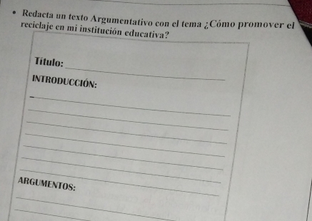 Redacta un texto Argumentativo con el tema ¿Cómo promover el 
reciclaje en mi institución educativa? 
_ 
Título: 
IntroduccIóN: 
_ 
_ 
_ 
_ 
_ 
_ 
_ 
ARGUMENTOS: 
_ 
_