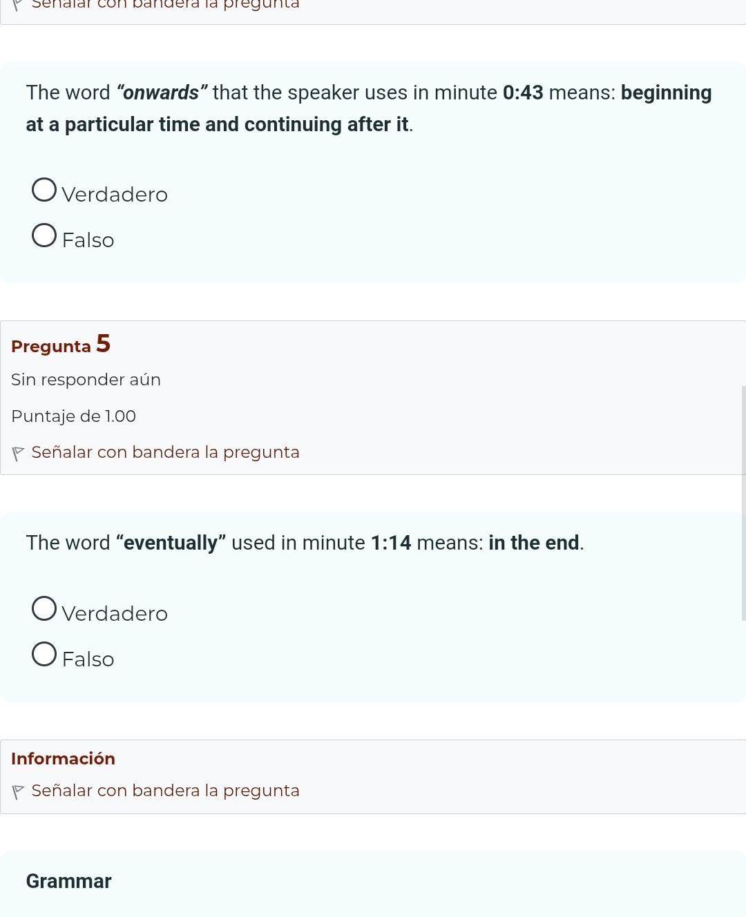 Senaïar con pandera la pregunta
The word “onwards” that the speaker uses in minute 0:43 means: beginning
at a particular time and continuing after it.
Verdadero
Falso
Pregunta 5
Sin responder aún
Puntaje de 1.00
◤ Señalar con bandera la pregunta
The word “eventually” used in minute 1:14 means: in the end.
Verdadero
Falso
Información
Señalar con bandera la pregunta
Grammar