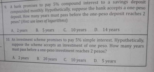 A bank promises to pay 5% compound interest to a savings deposit
compounded monthly. Hypothetically, suppose the bank accepts a one-peso
deposit. How many years must pass before the one-peso deposit reaches 2
pesos? (Hint: use laws of logarithms)
A. 2 years B. 5 years C. 10 years D. 14 years
10. An investment scheme promises to pay 5% simple interest. Hypothetically,
suppose the scheme accepts an investment of one peso. How many years
must pass before a one-peso investment reaches 2 pesos?
A. 2 years B. 20 years C. 10 years D. 5 years