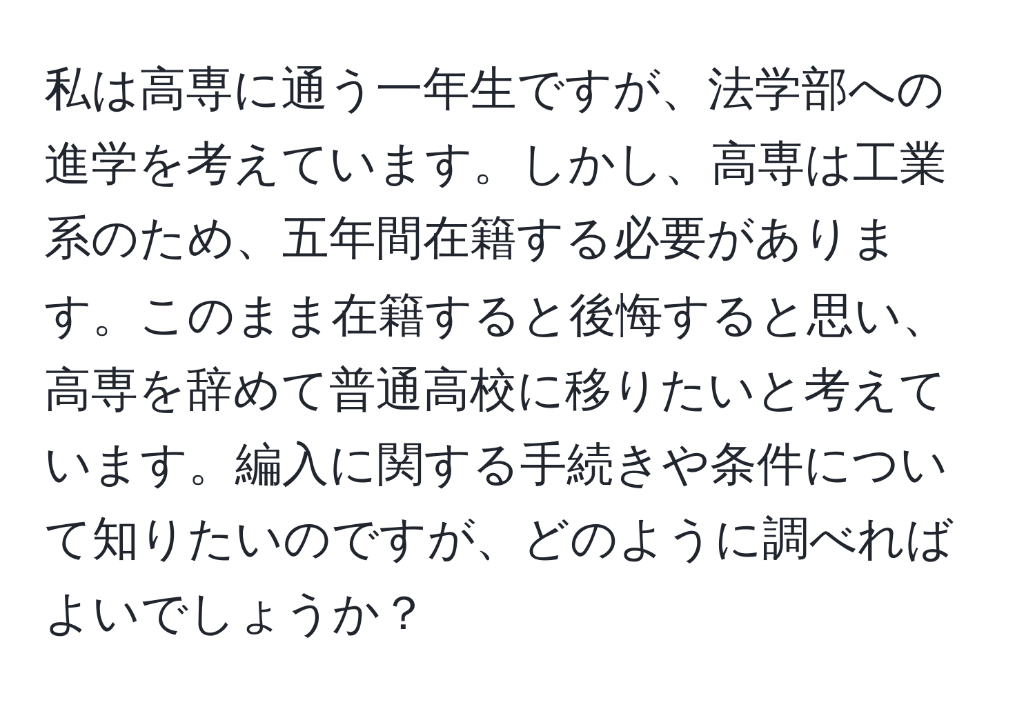 私は高専に通う一年生ですが、法学部への進学を考えています。しかし、高専は工業系のため、五年間在籍する必要があります。このまま在籍すると後悔すると思い、高専を辞めて普通高校に移りたいと考えています。編入に関する手続きや条件について知りたいのですが、どのように調べればよいでしょうか？