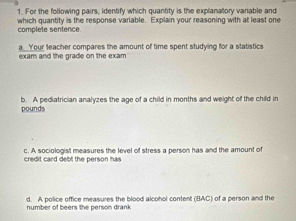 For the following pairs, identify which quantity is the explanatory variable and 
which quantity is the response variable. Explain your reasoning with at least one 
complete sentence. 
a. Your teacher compares the amount of time spent studying for a statistics 
exam and the grade on the exam 
b. A pediatrician analyzes the age of a child in months and weight of the child in
pounds
c. A sociologist measures the level of stress a person has and the amount of 
credit card debt the person has 
d. A police office measures the blood alcohol content (BAC) of a person and the 
number of beers the person drank