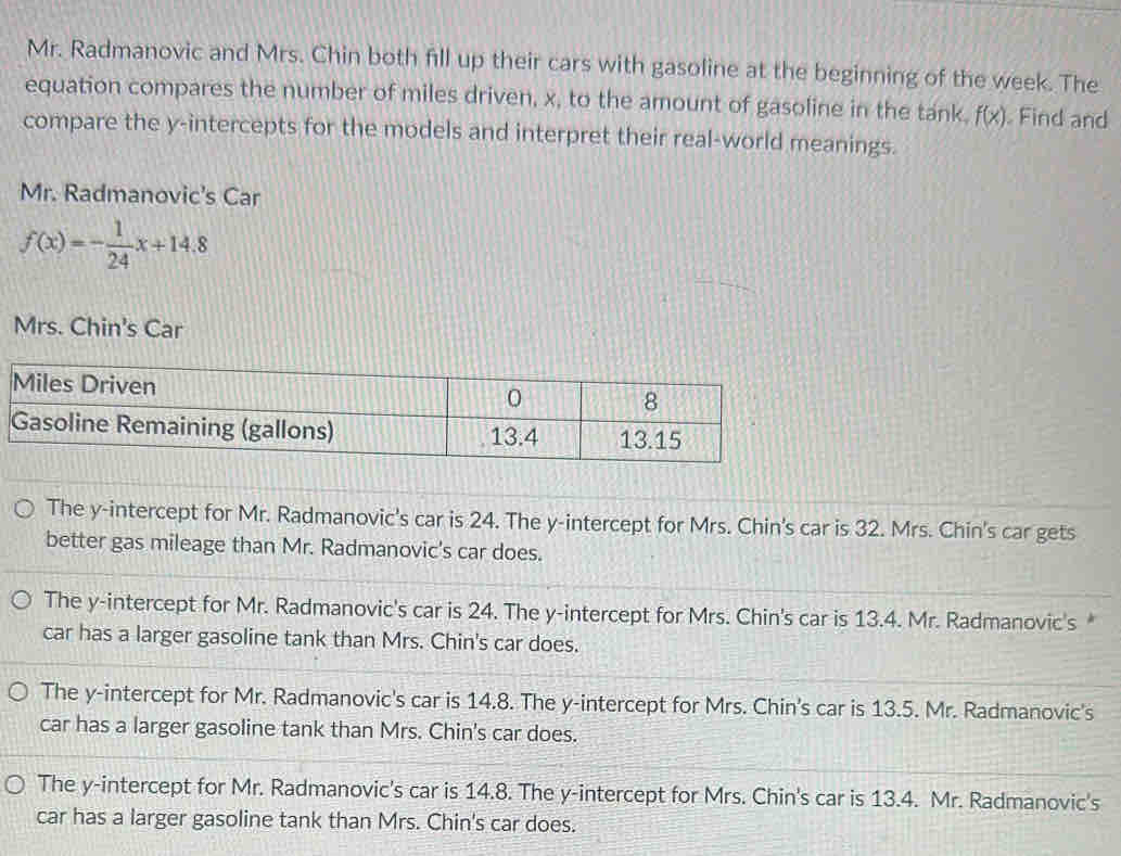 Mr. Radmanovic and Mrs. Chin both fill up their cars with gasoline at the beginning of the week. The
equation compares the number of miles driven, x, to the amount of gasoline in the tank. f(x) Find and
compare the y-intercepts for the models and interpret their real-world meanings.
Mr. Radmanovic's Car
f(x)=- 1/24 x+14.8
Mrs. Chin's Car
The y-intercept for Mr. Radmanovic's car is 24. The y-intercept for Mrs. Chin's car is 32. Mrs. Chin's car gets
better gas mileage than Mr. Radmanovic's car does.
The y-intercept for Mr. Radmanovic's car is 24. The y-intercept for Mrs. Chin's car is 13.4. Mr. Radmanovic's *
car has a larger gasoline tank than Mrs. Chin's car does.
The y-intercept for Mr. Radmanovic's car is 14.8. The y-intercept for Mrs. Chin's car is 13.5. Mr. Radmanovic's
car has a larger gasoline tank than Mrs. Chin's car does.
The y-intercept for Mr. Radmanovic's car is 14.8. The y-intercept for Mrs. Chin's car is 13.4. Mr. Radmanovic's
car has a larger gasoline tank than Mrs. Chin's car does.