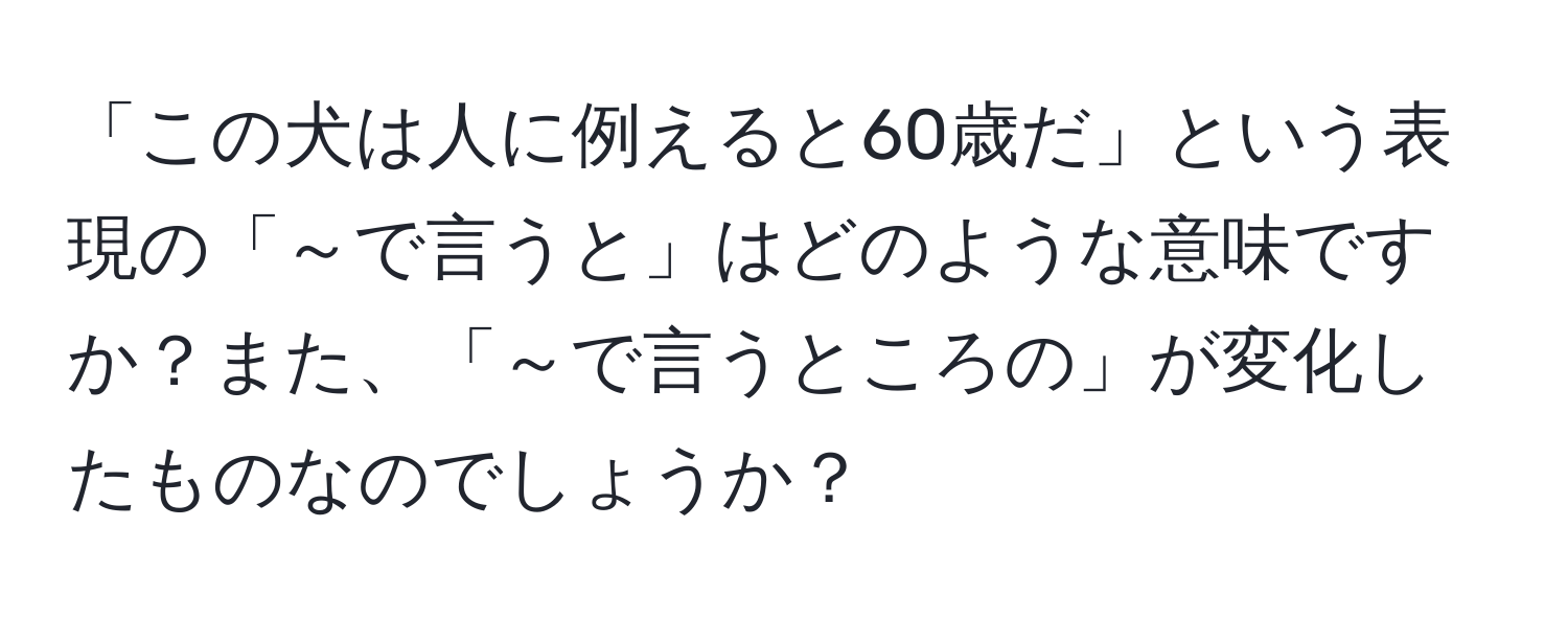 「この犬は人に例えると60歳だ」という表現の「～で言うと」はどのような意味ですか？また、「～で言うところの」が変化したものなのでしょうか？