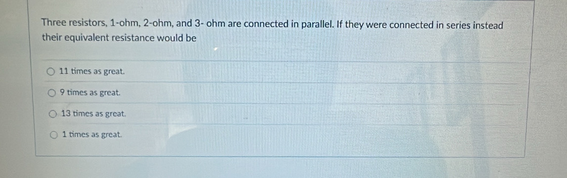 Three resistors, 1-ohm, 2-ohm, and 3- ohm are connected in parallel. If they were connected in series instead
their equivalent resistance would be
11 times as great.
9 times as great.
13 times as great.
1 times as great.