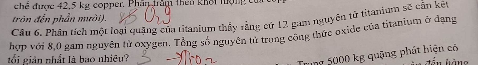 chế được 42,5 kg copper. Phân trăm theo khỏi lượng của 
tròn đến phần mười). 
Câu 6. Phân tích một loại quặng của titanium thấy rằng cứ 12 gam nguyên tử titanium sẽ cần kết 
hợp với 8,0 gam nguyên tử oxygen. Tổng số nguyên tử trong công thức oxide của titanium ở dạng 
tối giản nhất là bao nhiêu? 
Trong 5000 kg quặng phát hiện có 
đến hàng
