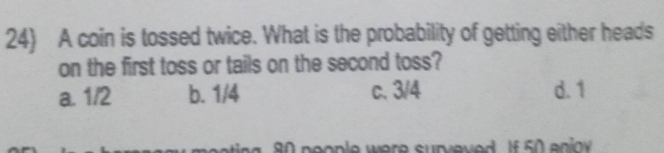 A coin is tossed twice. What is the probability of getting either heads
on the first toss or tails on the second toss?
a. 1/2 b. 1/4 c. 3/4
d. 1
80 people were surveved. If 50 enioy