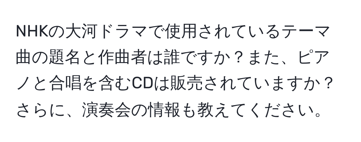 NHKの大河ドラマで使用されているテーマ曲の題名と作曲者は誰ですか？また、ピアノと合唱を含むCDは販売されていますか？さらに、演奏会の情報も教えてください。