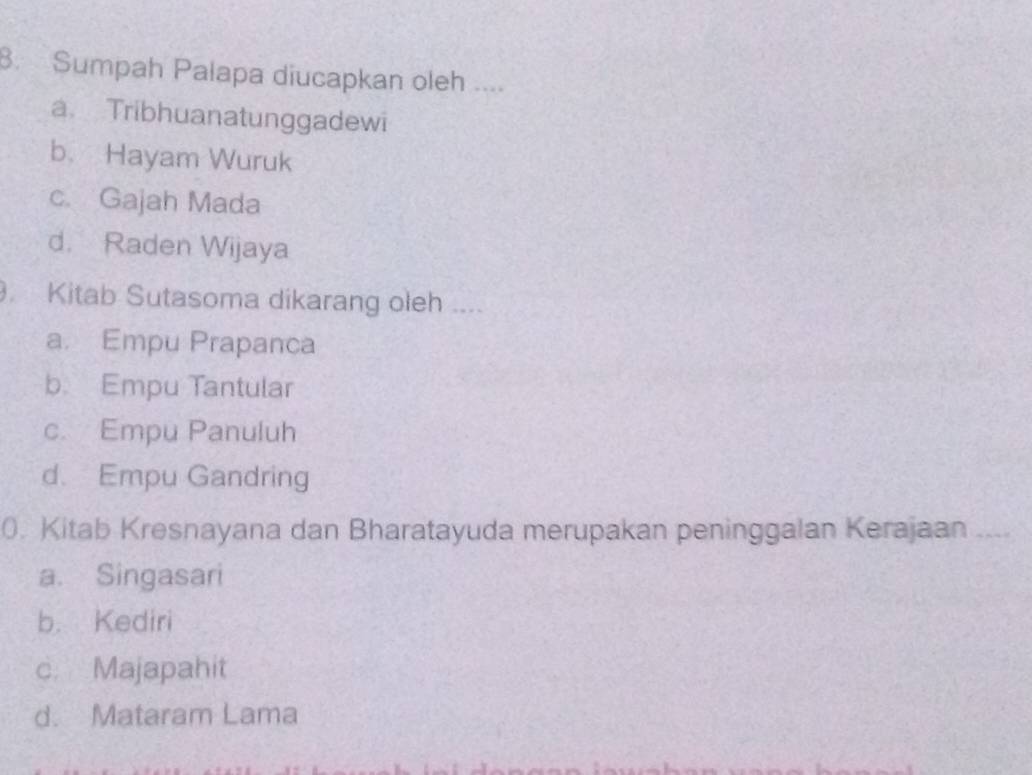 Sumpah Palapa diucapkan oleh ....
a. Tribhuanatunggadewi
b. Hayam Wuruk
c. Gajah Mada
d. Raden Wijaya
Kitab Sutasoma dikarang oleh ....
a. Empu Prapanca
b. Empu Tantular
c. Empu Panuluh
d. Empu Gandring
0. Kitab Kresnayana dan Bharatayuda merupakan peninggalan Kerajaan_
a. Singasari
b. Kediri
c. Majapahit
d. Mataram Lama